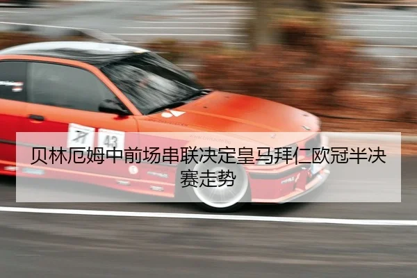 贝林厄姆中前场串联决定皇马拜仁欧冠半决赛走势